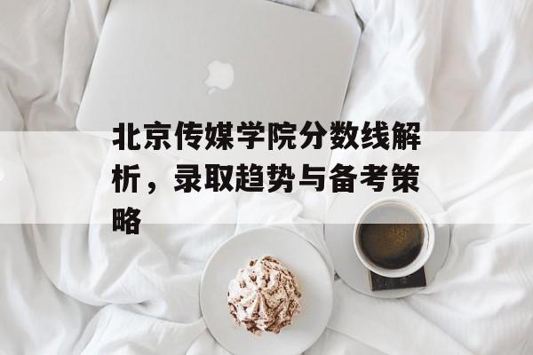 北京传媒学院分数线解析，录取趋势与备考策略