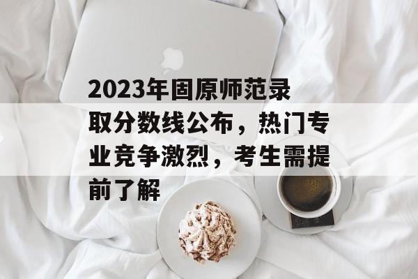2023年固原师范录取分数线公布，热门专业竞争激烈，考生需提前了解
