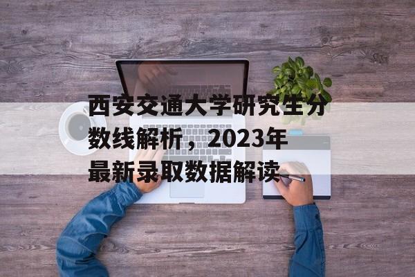 西安交通大学研究生分数线解析,2023年最新录取数据解读 西安交通大学研究生分数线解析,2023年最新录取数据解读