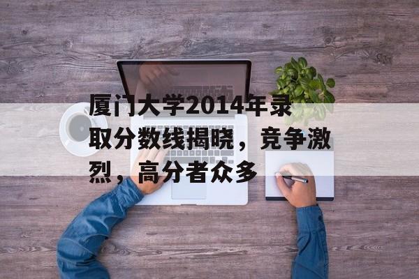 厦门大学2014年录取分数线揭晓,竞争激烈,高分者众多 厦门大学2014年录取分数线揭晓,竞争激烈,高分者众多