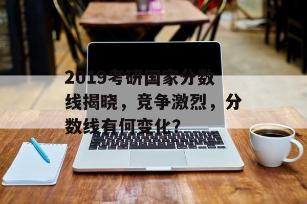 2019考研国家分数线揭晓，竞争激烈，分数线有何变化？