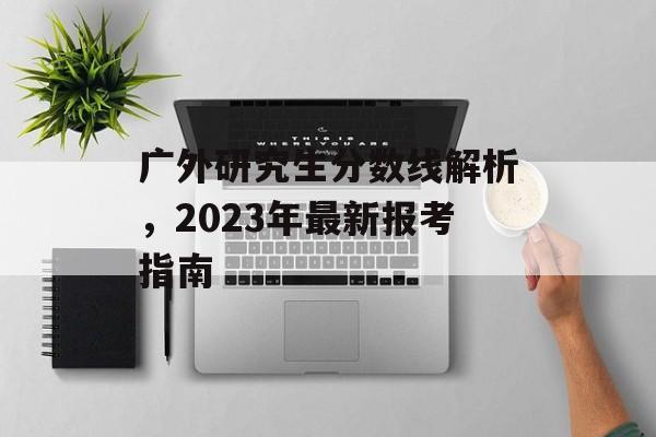 广外研究生分数线解析，2023年最新报考指南