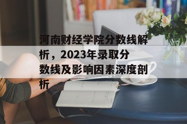 河南财经学院分数线解析，2023年录取分数线及影响因素深度剖析