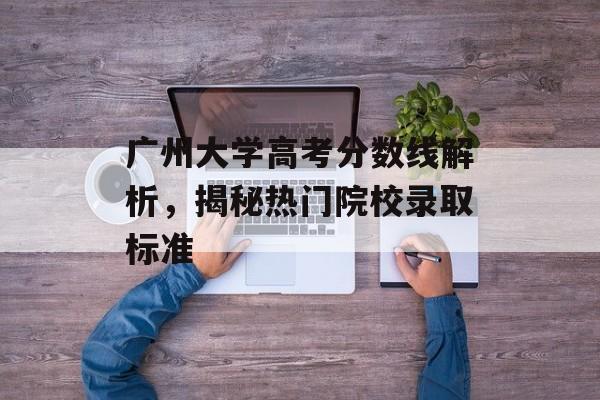 广州大学高考分数线解析，揭秘热门院校录取标准