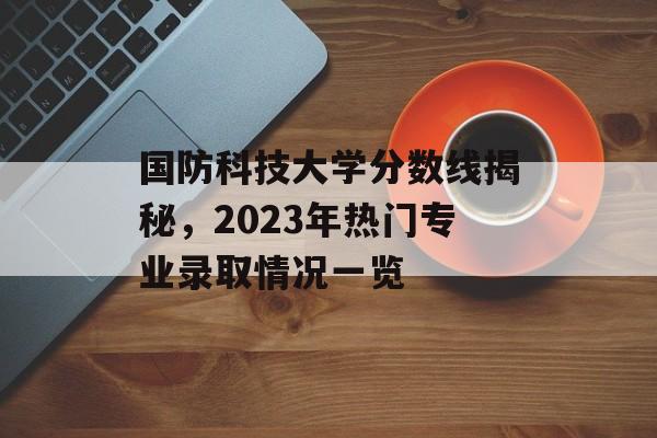 国防科技大学分数线揭秘，2023年热门专业录取情况一览