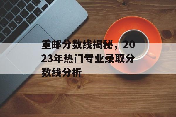 重邮分数线揭秘，2023年热门专业录取分数线分析