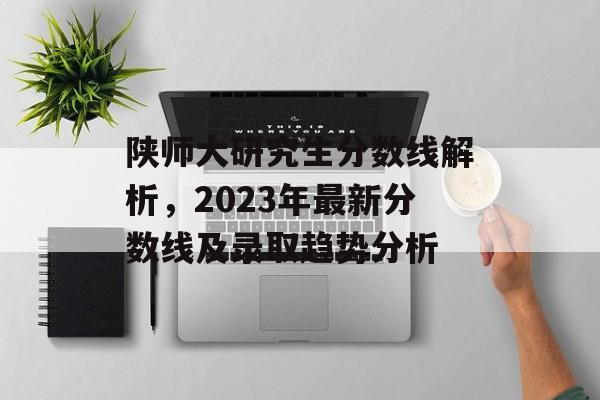 陕师大研究生分数线解析，2023年最新分数线及录取趋势分析