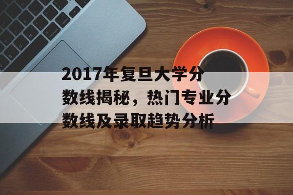2017年复旦大学分数线揭秘，热门专业分数线及录取趋势分析