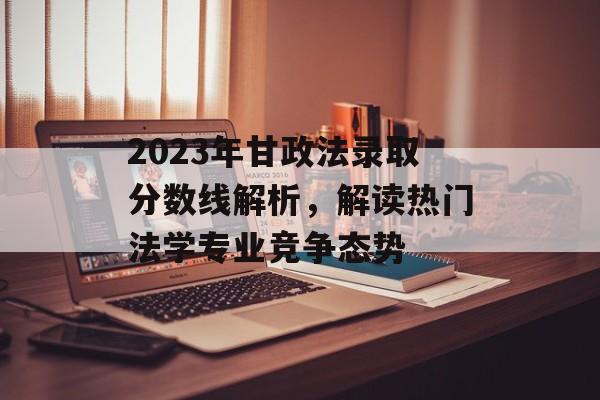 2023年甘政法录取分数线解析，解读热门法学专业竞争态势