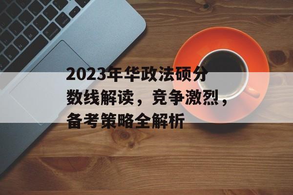 2023年华政法硕分数线解读，竞争激烈，备考策略全解析