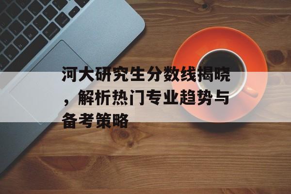 河大研究生分数线揭晓，解析热门专业趋势与备考策略