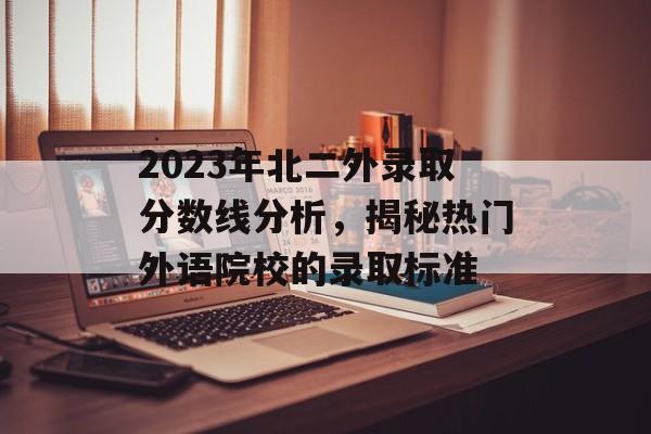 2023年北二外录取分数线分析，揭秘热门外语院校的录取标准