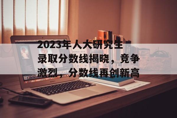 2023年人大研究生录取分数线揭晓，竞争激烈，分数线再创新高