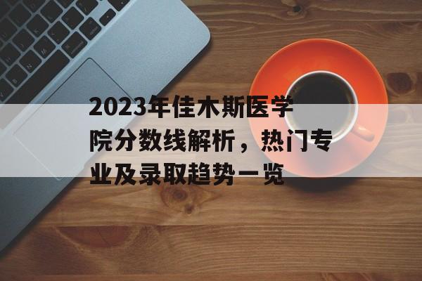2023年佳木斯医学院分数线解析，热门专业及录取趋势一览