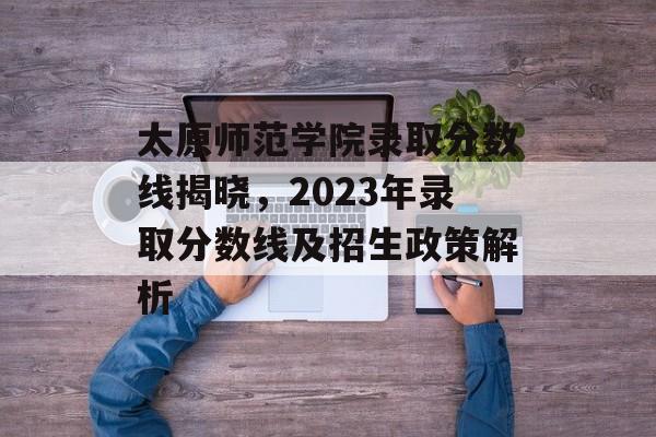 太原师范学院录取分数线揭晓,2023年录取分数线及招生政策解析 太原师范学院录取分数线揭晓,2023年录取分数线及招生政策解析