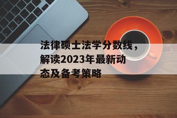 法律硕士法学分数线，解读2023年最新动态及备考策略