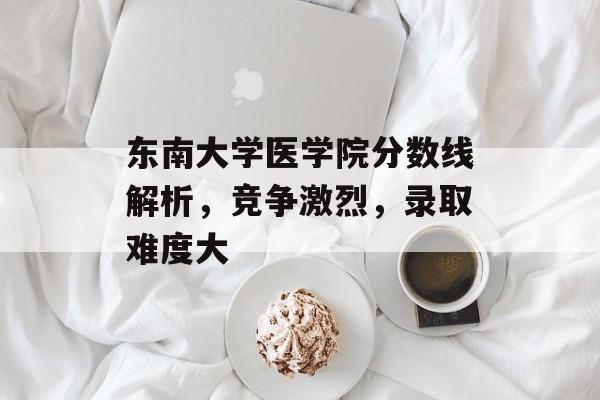 东南大学医学院分数线解析，竞争激烈，录取难度大