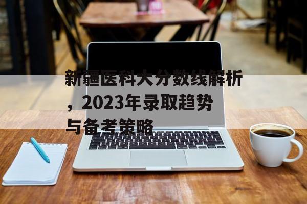 新疆医科大分数线解析，2023年录取趋势与备考策略