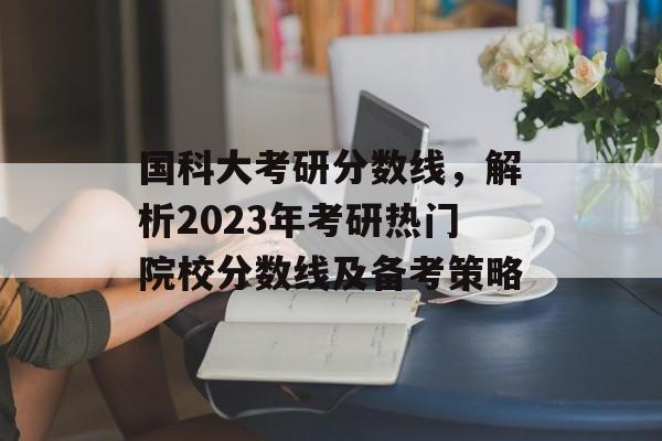 国科大考研分数线，解析2023年考研热门院校分数线及备考策略