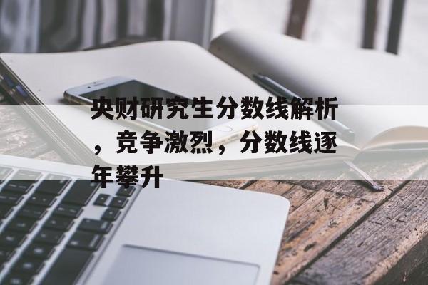 央财研究生分数线解析，竞争激烈，分数线逐年攀升