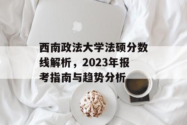 西南政法大学法硕分数线解析，2023年报考指南与趋势分析