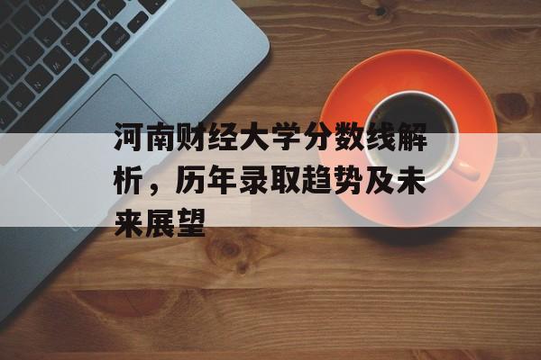 河南财经大学分数线解析，历年录取趋势及未来展望