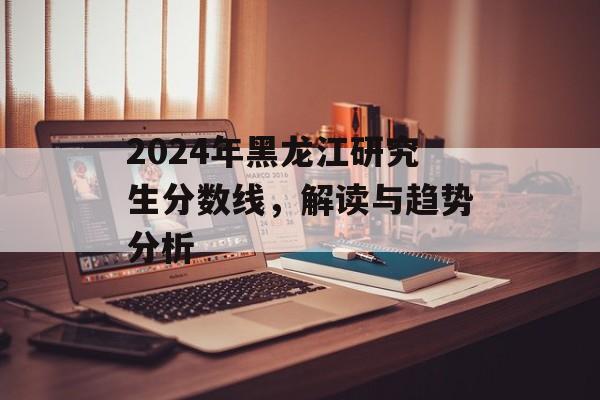 2024年黑龙江研究生分数线，解读与趋势分析
