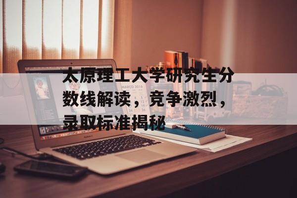 太原理工大学研究生分数线解读，竞争激烈，录取标准揭秘