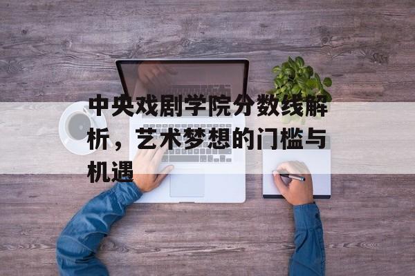 中央戏剧学院分数线解析，艺术梦想的门槛与机遇