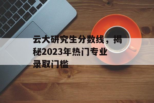 云大研究生分数线，揭秘2023年热门专业录取门槛