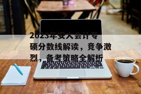 2023年安大会计专硕分数线解读，竞争激烈，备考策略全解析