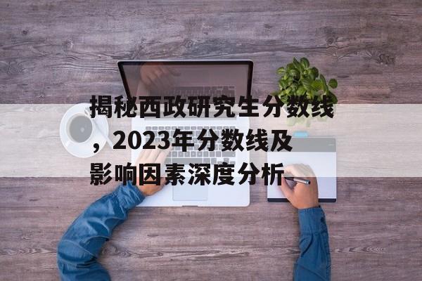 揭秘西政研究生分数线，2023年分数线及影响因素深度分析
