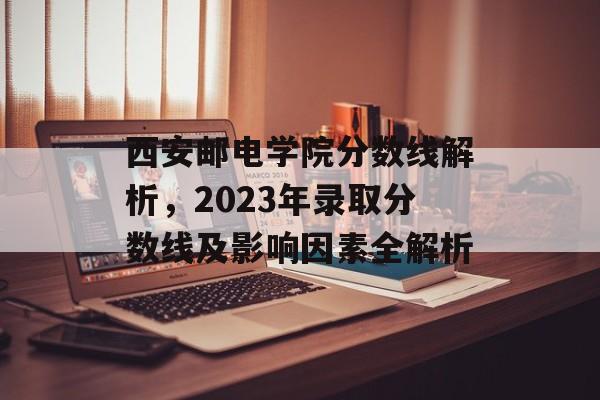 西安邮电学院分数线解析，2023年录取分数线及影响因素全解析