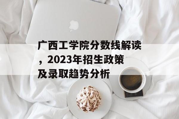 广西工学院分数线解读,2023年招生政策及录取趋势分析 广西工学院分数线解读,2023年招生政策及录取趋势分析