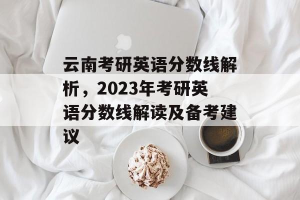云南考研英语分数线解析,2023年考研英语分数线解读及备考建议 云南考研英语分数线解析,2023年考研英语分数线解读及备考建议