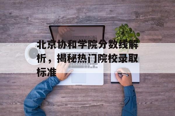 北京协和学院分数线解析，揭秘热门院校录取标准