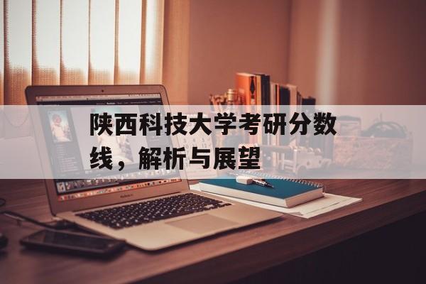 陕西科技大学考研分数线，解析与展望