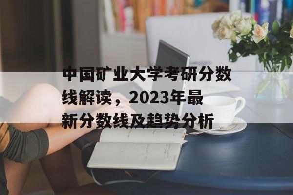 中国矿业大学考研分数线解读，2023年最新分数线及趋势分析