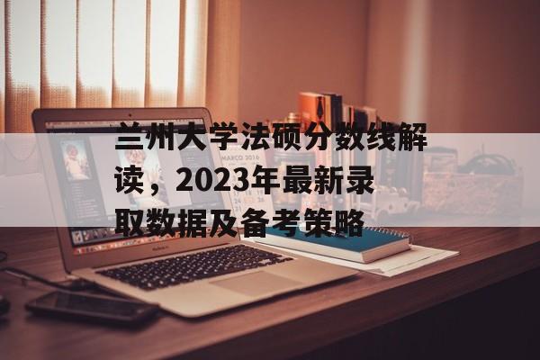 兰州大学法硕分数线解读，2023年最新录取数据及备考策略
