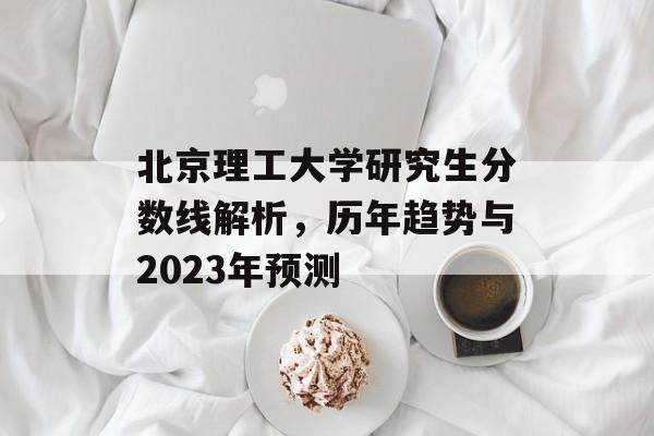 北京理工大学研究生分数线解析，历年趋势与2023年预测