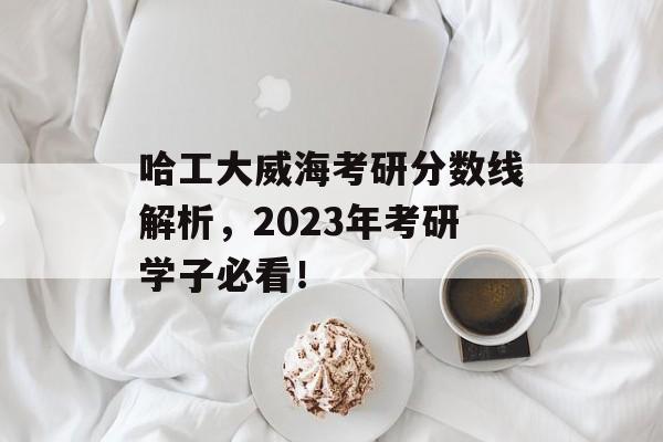 哈工大威海考研分数线解析，2023年考研学子必看！