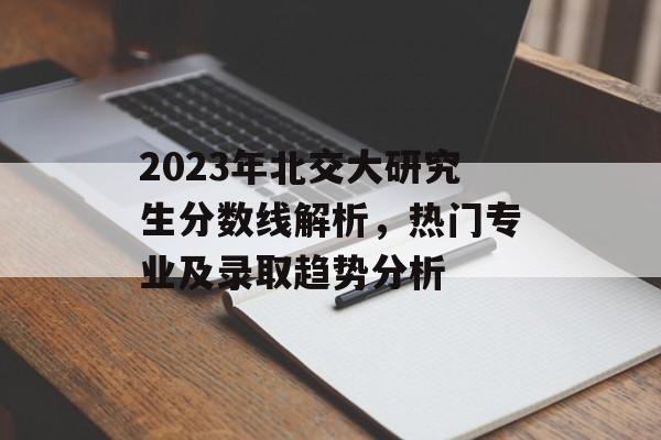 2023年北交大研究生分数线解析，热门专业及录取趋势分析