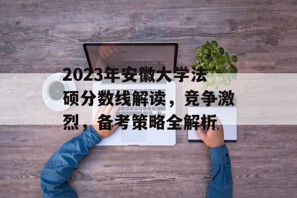 2023年安徽大学法硕分数线解读，竞争激烈，备考策略全解析
