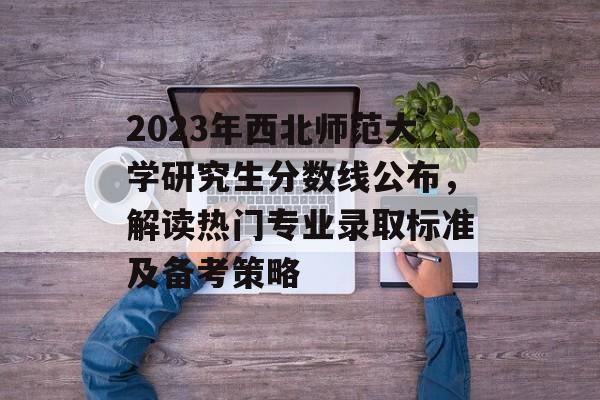 2023年西北师范大学研究生分数线公布，解读热门专业录取标准及备考策略