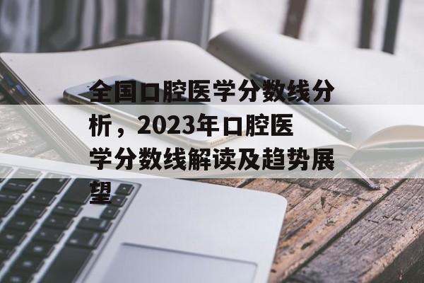 全国口腔医学分数线分析，2023年口腔医学分数线解读及趋势展望