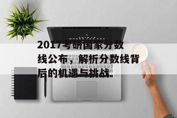 2017考研国家分数线公布，解析分数线背后的机遇与挑战