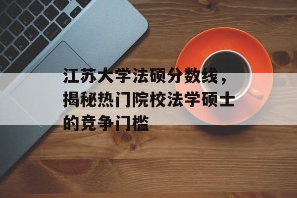 江苏大学法硕分数线,揭秘热门院校法学硕士的竞争门槛 江苏大学法硕分数线,揭秘热门院校法学硕士的竞争门槛