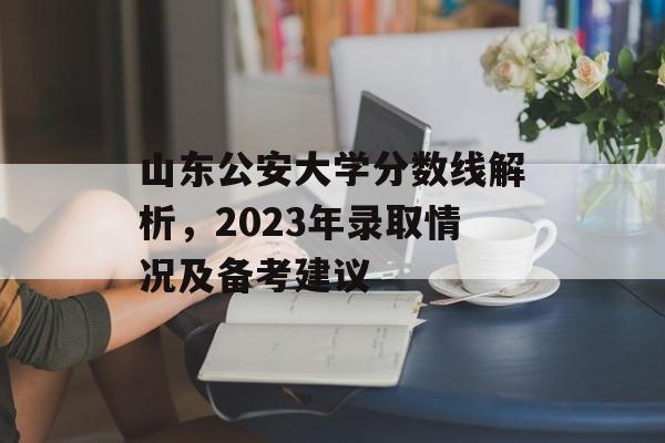 山东公安大学分数线解析，2023年录取情况及备考建议