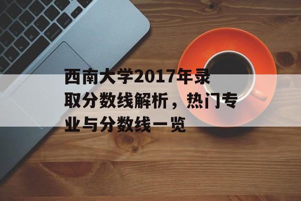 西南大学2017年录取分数线解析，热门专业与分数线一览