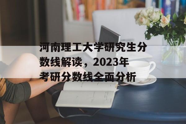 河南理工大学研究生分数线解读，2023年考研分数线全面分析